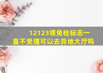 12123领免检标志一直不受理可以去异地大厅吗