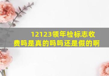 12123领年检标志收费吗是真的吗吗还是假的啊