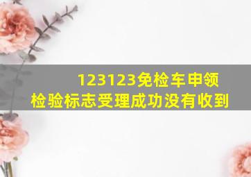 123123免检车申领检验标志受理成功没有收到