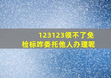 123123领不了免检标咋委托他人办理呢