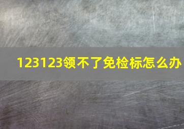 123123领不了免检标怎么办