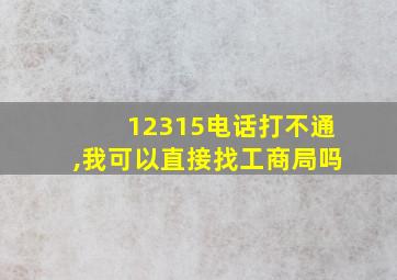 12315电话打不通,我可以直接找工商局吗