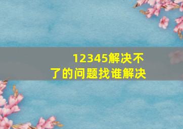 12345解决不了的问题找谁解决