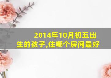 2014年10月初五出生的孩子,住哪个房间最好