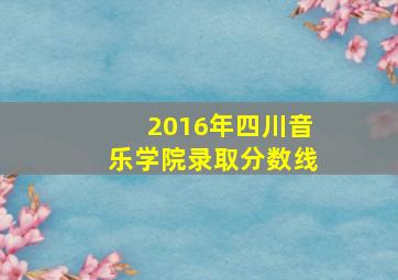 2016年四川音乐学院录取分数线