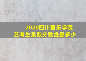 2020四川音乐学院艺考生录取分数线是多少