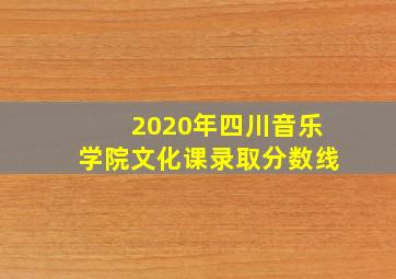 2020年四川音乐学院文化课录取分数线