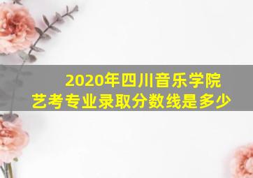 2020年四川音乐学院艺考专业录取分数线是多少