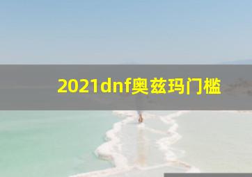 2021dnf奥兹玛门槛