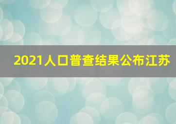 2021人口普查结果公布江苏