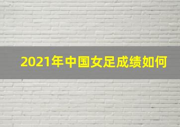 2021年中国女足成绩如何