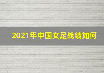 2021年中国女足战绩如何