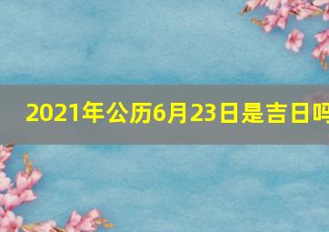 2021年公历6月23日是吉日吗