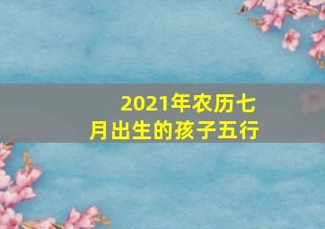 2021年农历七月出生的孩子五行