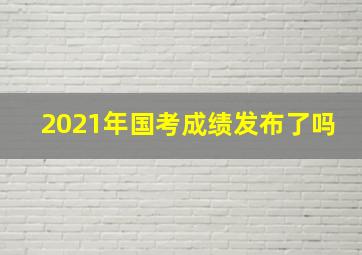 2021年国考成绩发布了吗