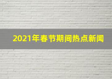 2021年春节期间热点新闻