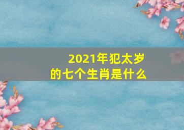 2021年犯太岁的七个生肖是什么