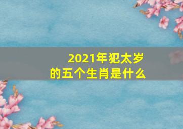 2021年犯太岁的五个生肖是什么