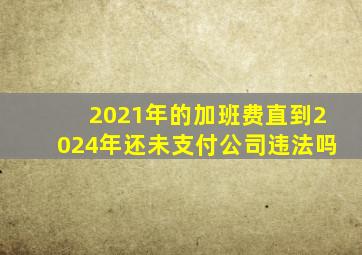 2021年的加班费直到2024年还未支付公司违法吗