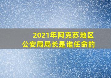 2021年阿克苏地区公安局局长是谁任命的