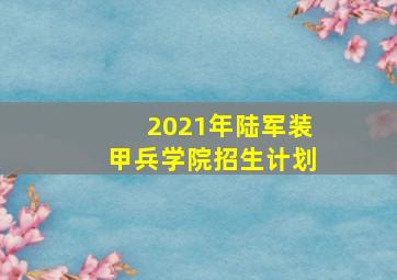 2021年陆军装甲兵学院招生计划