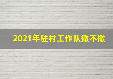 2021年驻村工作队撤不撤