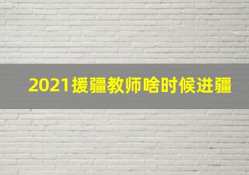 2021援疆教师啥时候进疆