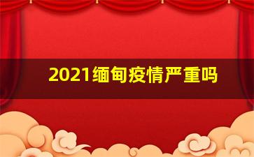 2021缅甸疫情严重吗