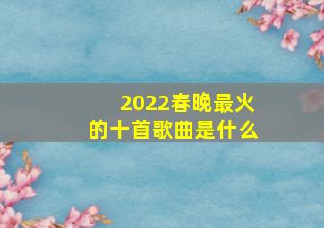 2022春晚最火的十首歌曲是什么