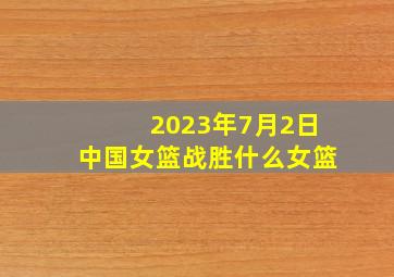 2023年7月2日中国女篮战胜什么女篮