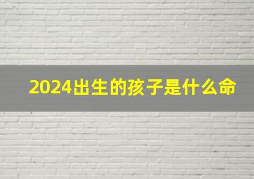 2024出生的孩子是什么命