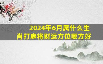 2024年6月属什么生肖打麻将财运方位哪方好