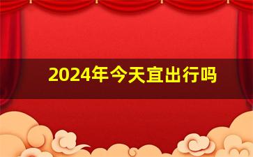 2024年今天宜出行吗