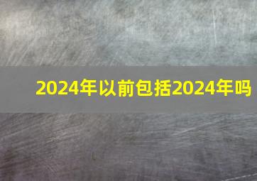 2024年以前包括2024年吗