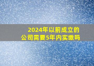 2024年以前成立的公司需要5年内实缴吗