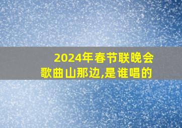 2024年春节联晚会歌曲山那边,是谁唱的