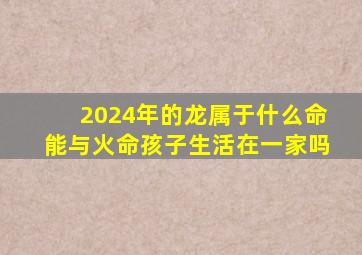 2024年的龙属于什么命能与火命孩子生活在一家吗