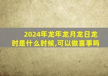 2024年龙年龙月龙日龙时是什么时候,可以做喜事吗