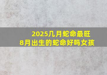 2025几月蛇命最旺8月出生的蛇命好吗女孩