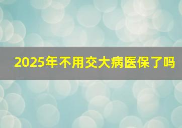 2025年不用交大病医保了吗