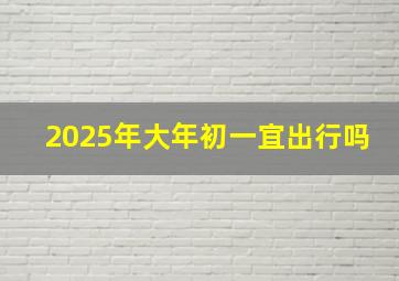 2025年大年初一宜出行吗