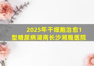 2025年干细胞治愈1型糖尿病湖南长沙湘雅医院