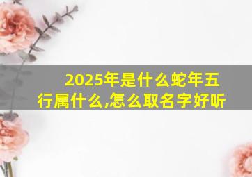 2025年是什么蛇年五行属什么,怎么取名字好听