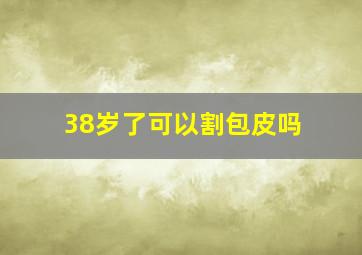 38岁了可以割包皮吗