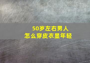 50岁左右男人怎么穿皮衣显年轻