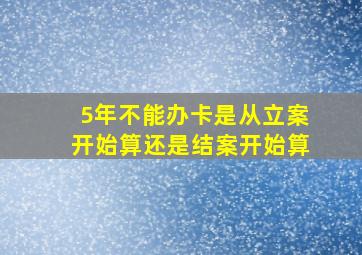 5年不能办卡是从立案开始算还是结案开始算