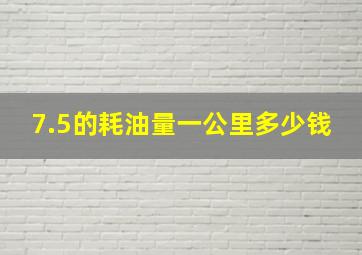 7.5的耗油量一公里多少钱