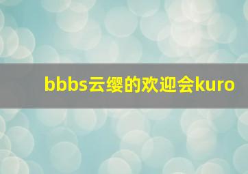 bbbs云缨的欢迎会kuro