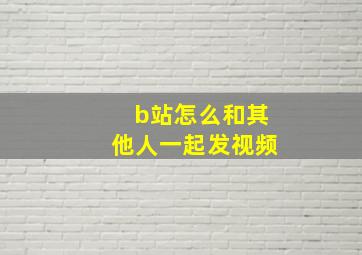 b站怎么和其他人一起发视频