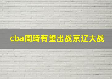 cba周琦有望出战京辽大战